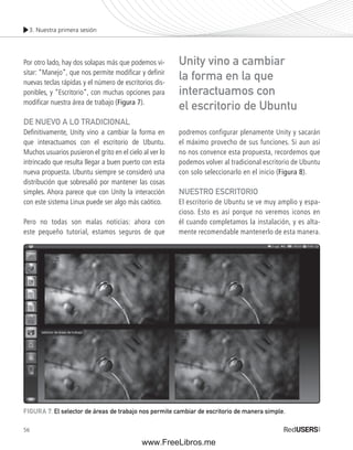 3. Nuestra primera sesión 
Por otro lado, hay dos solapas más que podemos vi-sitar: 
56 
“Manejo”, que nos permite modifi car y defi nir 
nuevas teclas rápidas y el número de escritorios dis-ponibles, 
y “Escritorio”, con muchas opciones para 
modifi car nuestra área de trabajo (Figura 7). 
DE NUEVO A LO TRADICIONAL 
Defi nitivamente, Unity vino a cambiar la forma en 
que interactuamos con el escritorio de Ubuntu. 
Muchos usuarios pusieron el grito en el cielo al ver lo 
intrincado que resulta llegar a buen puerto con esta 
nueva propuesta. Ubuntu siempre se consideró una 
distribución que sobresalió por mantener las cosas 
simples. Ahora parece que con Unity la interacción 
con este sistema Linux puede ser algo más caótico. 
Pero no todas son malas noticias: ahora con 
este pequeño tutorial, estamos seguros de que 
Unity vino a cambiar 
la forma en la que 
interactuamos con 
el escritorio de Ubuntu 
podremos configurar plenamente Unity y sacarán 
el máximo provecho de sus funciones. Si aun así 
no nos convence esta propuesta, recordemos que 
podemos volver al tradicional escritorio de Ubuntu 
con solo seleccionarlo en el inicio (Figura 8). 
NUESTRO ESCRITORIO 
El escritorio de Ubuntu se ve muy amplio y espa-cioso. 
Esto es así porque no veremos iconos en 
él cuando completamos la instalación, y es alta-mente 
recomendable mantenerlo de esta manera. 
FIGURA 7. El selector de áreas de trabajo nos permite cambiar de escritorio de manera simple. 
www.FreeLibros.me 
 