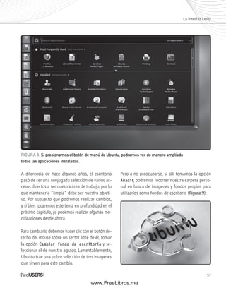 La interfaz Unity 
57 
FIGURA 8. Si presionamos el botón de menú de Ubuntu, podremos ver de manera ampliada 
todas las aplicaciones instaladas. 
A diferencia de hace algunos años, el escritorio 
pasó de ser una conjugada selección de varios ac-cesos 
directos a ser nuestra área de trabajo, por lo 
que mantenerla “limpia” debe ser nuestro objeti-vo. 
Por supuesto que podremos realizar cambios, 
y si bien tocaremos este tema en profundidad en el 
próximo capítulo, ya podemos realizar algunas mo-difi 
caciones desde ahora. 
Para cambiarlo debemos hacer clic con el botón de-recho 
del mouse sobre un sector libre de él, tomar 
la opción Cambiar fondo de escritorio y se-leccionar 
el de nuestro agrado. Lamentablemente, 
Ubuntu trae una pobre selección de tres imágenes 
que sirven para este cambio. 
Pero a no preocuparse, si allí tomamos la opción 
Añadir, podremos recorrer nuestra carpeta perso-nal 
en busca de imágenes y fondos propios para 
utilizarlos como fondos de escritorio (Figura 9). 
www.FreeLibros.me 
 