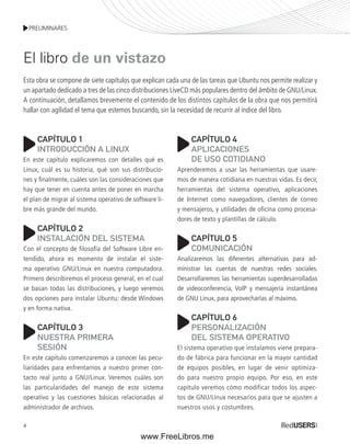 PRELIMINARES 
El libro de un vistazo 
Esta obra se compone de siete capítulos que explican cada una de las tareas que Ubuntu nos permite realizar y 
un apartado dedicado a tres de las cinco distribuciones LiveCD más populares dentro del ámbito de GNU/Linux. 
A continuación, detallamos brevemente el contenido de los distintos capítulos de la obra que nos permitirá 
hallar con agilidad el tema que estemos buscando, sin la necesidad de recurrir al índice del libro. 
4 
CAPÍTULO 1 
INTRODUCCIÓN A LINUX 
En este capítulo explicaremos con detalles qué es 
Linux, cuál es su historia, qué son sus distribucio-nes 
y finalmente, cuáles son las consideraciones que 
hay que tener en cuenta antes de poner en marcha 
el plan de migrar al sistema operativo de software li-bre 
más grande del mundo. 
CAPÍTULO 2 
INSTALACIÓN DEL SISTEMA 
Con el concepto de filosofía del Software Libre en-tendido, 
ahora es momento de instalar el siste-ma 
operativo GNU/Linux en nuestra computadora. 
Primero describiremos el proceso general, en el cual 
se basan todas las distribuciones, y luego veremos 
dos opciones para instalar Ubuntu: desde Windows 
y en forma nativa. 
CAPÍTULO 3 
NUESTRA PRIMERA 
SESIÓN 
En este capítulo comenzaremos a conocer las pecu-liaridades 
para enfrentarnos a nuestro primer con-tacto 
real junto a GNU/Linux. Veremos cuáles son 
las particularidades del manejo de este sistema 
operativo y las cuestiones básicas relacionadas al 
administrador de archivos. 
CAPÍTULO 4 
APLICACIONES 
DE USO COTIDIANO 
Aprenderemos a usar las herramientas que usare-mos 
de manera cotidiana en nuestras vidas. Es decir, 
herramientas del sistema operativo, aplicaciones 
de Internet como navegadores, clientes de correo 
y mensajeros, y utilidades de oficina como procesa-dores 
de texto y plantillas de cálculo. 
CAPÍTULO 5 
COMUNICACIÓN 
Analizaremos las diferentes alternativas para ad-ministrar 
las cuentas de nuestras redes sociales. 
Desarrollaremos las herramientas superdesarrolladas 
de videoconferencia, VolP y mensajería instantánea 
de GNU Linux, para aprovecharlas al máximo. 
CAPÍTULO 6 
PERSONALIZACIÓN 
DEL SISTEMA OPERATIVO 
El sistema operativo que instalamos viene prepara-do 
de fábrica para funcionar en la mayor cantidad 
de equipos posibles, en lugar de venir optimiza-do 
para nuestro propio equipo. Por eso, en este 
capítulo veremos cómo modificar todos los aspec-tos 
de GNU/Linux necesarios para que se ajusten a 
nuestros usos y costumbres. 
www.FreeLibros.me 
 