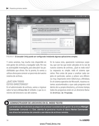 3. Nuestra primera sesión 
FIGURA 9. El lanzador Unity puede ser confi gurado instalando algunas aplicaciones simples. 
Y como veremos, hay mucho más disponible en 
este gestor de archivos y navegador web. Por eso 
es aconsejable investigarlo, para descubrir las po-sibilidades 
58 
que ofrece. Por lo pronto, lo vamos a 
utilizar ahora para conocer un poco más de nuestro 
sistema de archivos. 
¿QUÉ SON TODOS 
ESTOS DIRECTORIOS? 
En el administrador de archivos, vamos a ingresar 
sobre la barra Dirección el símbolo /, que es si-nónimo 
del directorio raíz del sistema. 
En la nueva vista, aparecerán numerosas carpe-tas, 
que son las que están ubicadas en la raíz de 
nuestro sistema de archivos. ¿Qué es todo esto? 
La respuesta es simple: todo el sistema ope-rativo. 
Pero antes de pasar a analizar cada car-peta 
en particular, vamos a aclarar una diferen-cia 
muy importante entre GNU/Linux y Windows. 
En el sistema operativo de Microsoft, nosotros es-tamos 
acostumbrados a que cada programa está 
dentro de su propio directorio y, al mismo tiempo, 
todos los programas están en un directorio llama-do 
Archivos de Programa. 
ADMINISTRADOR DE ARCHIVOS EN EL MODO TEXTO 
Los fanáticos del modo texto se alegrarán al conocer la existencia del gestor de archivos Midnight 
Commander (comando mc). Éste, además de parecerse mucho al clásico Norton Commander, 
nos ofrece herramientas de conexión a servidores de archivos remotos. 
www.FreeLibros.me 
 
