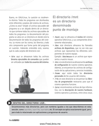 La interfaz Unity 
59 
Bueno, en GNU/Linux, la cuestión es totalmen-te 
distinta. Todos los programas son distribuidos 
entre diferentes carpetas del sistema de archivos. 
¿Cómo es esto? Simple: el archivo ejecutable del 
programa va a ser alojado dentro de un directo-rio 
que contiene todos los archivos ejecutables de 
todos los programas. La documentación del pro-grama 
se ubica en un directorio en donde está la 
documentación de todos los programas del siste-ma. 
Lo mismo con los iconos, las librerías y todo 
otro componente que forme parte del programa 
en cuestión. Habiendo entendido esto, veamos 
qué es cada carpeta del directorio raíz: 
• /bin: aquí se almacenan todos los archivos 
binarios ejecutables de comandos que pueden 
ser utilizados por todos los usuarios del sistema. 
El directorio /mnt 
es un directorio 
denominado 
punto de montaje 
• /boot: aquí se almacena el núcleo del sistema 
operativo GNU/Linux, y sus componentes direc-tamente 
relacionados. 
• /dev: este directorio almacena los llamados 
archivos de dispositivos, que no son más que 
archivos que representan los diferentes com-ponentes 
de nuestro equipo. 
Ejemplo: /dev/mouse es un archivo que repre-senta 
a nuestro mouse. 
• /etc: en este directorio se almacenan los archivos 
de confi guración de nuestro sistema operativo. 
Además, se encuentran los archivos de configu-ración 
de las aplicaciones y servicios instalados. 
• /home: aquí están todos los directorios 
personales de los usuarios del sistema. 
• /lib: en este directorio se encuentran las libre-rías 
de programación necesarias para que el 
sistema operativo funcione. 
• /proc: encontraremos archivos de tipo informa-tivo, 
con la descripción de nuestro hardware, 
sistema operativo y procesos, entre otras cosas. 
DENTRO DEL DIRECTORIO /USR... 
Encontraremos más directorios, pero con nombres iguales a los que describimos en esta 
sección, como /usr/bin, /usr/lib, /usr/sbin, etc. El concepto se aplica exactamente igual, pero 
para todo lo relacionado con aplicaciones y programas de usuario. 
www.FreeLibros.me 
 