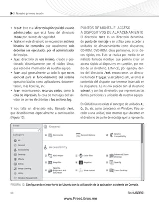 3. Nuestra primera sesión 
• /root: éste es el directorio principal del usuario 
administrador, que está fuera del directorio 
/home por razones de seguridad. 
• /sbin: en este directorio se encuentran archivos 
binarios de comandos que usualmente solo 
deberían ser ejecutados por el administrador 
del equipo. 
• /sys: directorio de uso interno, creado y ges-tionado 
60 
dinámicamente por el núcleo Linux, 
que contiene información de nuestro equipo. 
• /usr: aquí generalmente va todo lo que no es 
esencial para el funcionamiento del sistema 
operativo básico, como aplicaciones, documen-tación, 
más librerías, etc. 
• /var: encontraremos recursos varios, como la 
cola de impresión, la cola de mensajes del ser-vidor 
de correo electrónico o los archivos log. 
Y nos falta un directorio más, llamado /mnt, 
que describiremos especialmente a continuación 
(Figura 10). 
PUNTOS DE MONTAJE: ACCESO 
A DISPOSITIVOS DE ALMACENAMIENTO 
El directorio /mnt es un directorio denomina-do 
punto de montaje y se utiliza para acceder a 
unidades de almacenamiento como disquetera, 
CD-ROM, DVD-ROM, otras particiones, otros dis-cos 
rígidos, etc. Esto se realiza por medio de un 
método llamado montaje, que permite crear un 
acceso rápido al dispositivo en cuestión, por me-dio 
de un directorio. Entonces, por ejemplo, den-tro 
del directorio /mnt encontramos un directo-rio 
llamado floppy/. Si accedemos allí, veremos el 
contenido del disquete que tenemos insertado en 
la disquetera. Lo mismo sucede con el directorio 
cdrom/, y con los directorios que representan las 
demás particiones y unidades de nuestro equipo. 
En GNU/Linux no existe el concepto de unidades A:, 
C:, D:, etc. como conocemos en Windows. Para ac-ceder 
a una unidad, sólo tenemos que ubicarnos en 
el directorio de punto de montaje que la representa. 
FIGURA 10. Confi gurando el escritorio de Ubuntu con la utilización de la aplicación asistente de Compiz. 
www.FreeLibros.me 
 