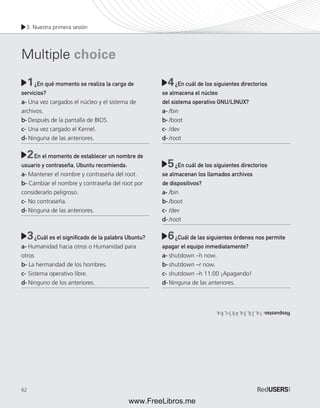3. Nuestra primera sesión 
Multiple choice 
62 
1 ¿En qué momento se realiza la carga de 
4 
servicios? 
a- Una vez cargados el núcleo y el sistema de 
archivos. 
b- Después de la pantalla de BIOS. 
c- Una vez cargado el Kernel. 
d- Ninguna de las anteriores. 
En el momento de establecer un nombre de 
usuario y contraseña, Ubuntu recomienda: 
a- Mantener el nombre y contraseña del root. 
b- Cambiar el nombre y contraseña del root por 
considerarlo peligroso. 
c- No contraseña. 
d- Ninguna de las anteriores. 
¿Cuál es el signifi cado de la palabra Ubuntu? 
a- Humanidad hacia otros o Humanidad para 
otros 
b- La hermandad de los hombres. 
c- Sistema operativo libre. 
d- Ninguno de los anteriores. 
¿En cuál de los siguientes directorios 
se almacena el núcleo 
del sistema operativo GNU/LINUX? 
a- /bin 
b- /boot 
c- /dev 
d- /root 
¿En cuál de los siguientes directorios 
se almacenan los llamados archivos 
de dispositivos? 
a- /bin 
b- /boot 
c- /dev 
d- /root 
¿Cuál de las siguientes órdenes nos permite 
apagar el equipo inmediatamente? 
a- shutdown –h now. 
b- shutdown –r now. 
c- shutdown –h 11:00 ¡Apagando! 
d- Ninguna de las anteriores. 
2 
5 
3 6 
Respuestas: 1-a, 2-b, 3-a, 4-b 5-c, 6-a. 
www.FreeLibros.me 
 