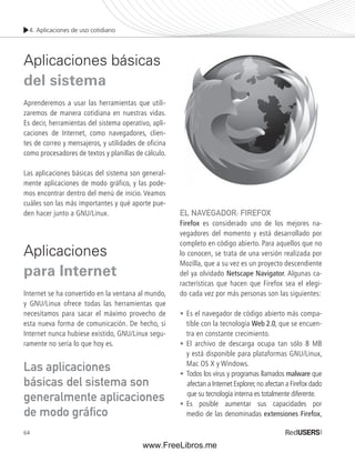 4. Aplicaciones de uso cotidiano 
Aplicaciones básicas 
del sistema 
Aprenderemos a usar las herramientas que utili-zaremos 
64 
de manera cotidiana en nuestras vidas. 
Es decir, herramientas del sistema operativo, apli-caciones 
de Internet, como navegadores, clien-tes 
de correo y mensajeros, y utilidades de ofi cina 
como procesadores de textos y planillas de cálculo. 
Las aplicaciones básicas del sistema son general-mente 
aplicaciones de modo gráfico, y las pode-mos 
encontrar dentro del menú de inicio. Veamos 
cuáles son las más importantes y qué aporte pue-den 
hacer junto a GNU/Linux. 
Aplicaciones 
para Internet 
Internet se ha convertido en la ventana al mundo, 
y GNU/Linux ofrece todas las herramientas que 
necesitamos para sacar el máximo provecho de 
esta nueva forma de comunicación. De hecho, si 
Internet nunca hubiese existido, GNU/Linux segu-ramente 
no sería lo que hoy es. 
EL NAVEGADOR: FIREFOX 
Firefox es considerado uno de los mejores na-vegadores 
del momento y está desarrollado por 
completo en código abierto. Para aquellos que no 
lo conocen, se trata de una versión realizada por 
Mozilla, que a su vez es un proyecto descendiente 
del ya olvidado Netscape Navigator. Algunas ca-racterísticas 
que hacen que Firefox sea el elegi-do 
cada vez por más personas son las siguientes: 
• Es el navegador de código abierto más compa-tible 
con la tecnología Web 2.0, que se encuen-tra 
en constante crecimiento. 
• El archivo de descarga ocupa tan sólo 8 MB 
y está disponible para plataformas GNU/Linux, 
Mac OS X y Windows. 
• Todos los virus y programas llamados malware que 
afectan a Internet Explorer, no afectan a Firefox dado 
que su tecnología interna es totalmente diferente. 
• Es posible aumentar sus capacidades por 
medio de las denominadas extensiones Firefox, 
Las aplicaciones 
básicas del sistema son 
generalmente aplicaciones 
de modo gráfi co 
www.FreeLibros.me 
 