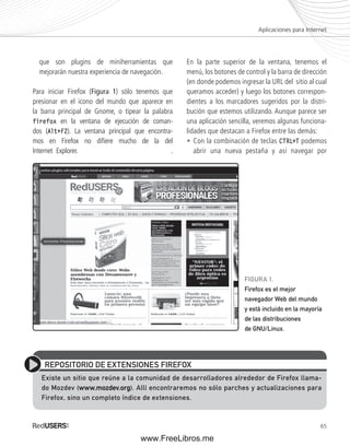 Aplicaciones para Internet 
65 
que son plugins de miniherramientas que 
mejorarán nuestra experiencia de navegación. 
Para iniciar Firefox (Figura 1) sólo tenemos que 
presionar en el icono del mundo que aparece en 
la barra principal de Gnome, o tipear la palabra 
firefox en la ventana de ejecución de coman-dos 
(Alt+F2). La ventana principal que encontra-mos 
en Firefox no difi ere mucho de la del 
Internet Explorer. . 
En la parte superior de la ventana, tenemos el 
menú, los botones de control y la barra de dirección 
(en donde podemos ingresar la URL del sitio al cual 
queramos acceder) y luego los botones correspon-dientes 
a los marcadores sugeridos por la distri-bución 
que estemos utilizando. Aunque parece ser 
una aplicación sencilla, veremos algunas funciona-lidades 
que destacan a Firefox entre las demás: 
• Con la combinación de teclas CTRL+T podemos 
abrir una nueva pestaña y así navegar por 
REPOSITORIO DE EXTENSIONES FIREFOX 
Existe un sitio que reúne a la comunidad de desarrolladores alrededor de Firefox llama-do 
Mozdev (www.mozdev.org). Allí encontraremos no sólo parches y actualizaciones para 
Firefox, sino un completo índice de extensiones. 
FIGURA 1. 
Firefox es el mejor 
navegador Web del mundo 
y está incluido en la mayoría 
de las distribuciones 
de GNU/Linux. 
www.FreeLibros.me 
 