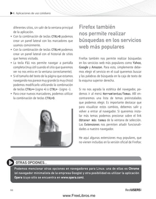 4. Aplicaciones de uso cotidiano 
diferentes sitios, sin salir de la ventana principal 
de la aplicación. 
• Con la combinación de teclas CTRL+B podemos 
crear un panel lateral con los marcadores que 
usamos comúnmente. 
• Con la combinación de teclas CTRL+H podemos 
crear un panel lateral con el historial de sitios 
que hemos visitado. 
• La tecla F11 nos permite navegar a pantalla 
completa (muy útil cuando el sitio que queremos 
ver no nos entra en la ventana correctamente). 
• Si el tamaño del texto de la página que estamos 
navegando nos parece muy grande (o muy chico) 
podemos modificarlo utilizando la combinación 
de teclas CTRL++ (signo +) o CTRL+- (signo -). 
• Para crear nuevos marcadores, podemos utilizar 
la combinación de teclas CTRL+D. 
66 
Firefox también 
nos permite realizar 
búsquedas en los servicios 
web más populares 
Firefox también nos permite realizar búsquedas 
en los servicios web más populares como Yahoo, 
Google y Amazon. Para esto, simplemente debe-mos 
elegir el servicio en el cual queremos buscar 
y las palabras de búsqueda en la caja de texto de 
la esquina superior derecha. 
Si no nos agrada la estética del navegador, po-demos 
ir al menú Herramientas/Temas. Allí en-contraremos 
una lista de temas preinstalados 
que podemos elegir. Es importante destacar que 
para visualizar estos cambios, debemos salir y 
volver a entrar al navegador. Si queremos insta-lar 
más temas podemos presionar sobre el link 
Obtener más temas de la ventana de selección. 
Las Extensiones nos permiten añadir funcionali-dades 
a nuestro navegador. 
He aquí algunas extensiones muy populares, que 
no vienen incluidas en la versión oficial de Firefox: 
OTRAS OPCIONES... 
Podemos mencionar otras opciones en navegadores para Linux: una de ellas es Chrome 
(el navegador minimalista de la empresa Google) y otra posibilidad es utilizar la aplicación 
Opera (cuyo sitio se encuentra en www.opera.com). 
www.FreeLibros.me 
 