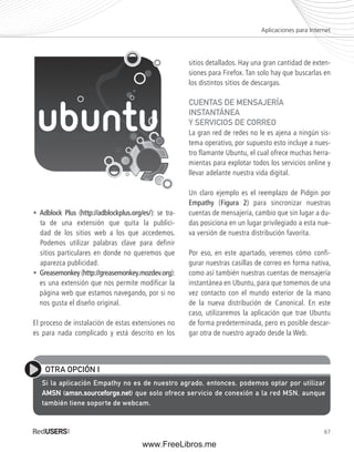 Aplicaciones para Internet 
67 
• Adblock Plus (http://adblockplus.org/es/): se tra-ta 
de una extensión que quita la publici-dad 
de los sitios web a los que accedemos. 
Podemos utilizar palabras clave para definir 
sitios particulares en donde no queremos que 
aparezca publicidad. 
• Greasemonkey (http://greasemonkey.mozdev.org): 
es una extensión que nos permite modificar la 
página web que estamos navegando, por si no 
nos gusta el diseño original. 
El proceso de instalación de estas extensiones no 
es para nada complicado y está descrito en los 
sitios detallados. Hay una gran cantidad de exten-siones 
para Firefox. Tan solo hay que buscarlas en 
los distintos sitios de descargas. 
CUENTAS DE MENSAJERÍA 
INSTANTÁNEA 
Y SERVICIOS DE CORREO 
La gran red de redes no le es ajena a ningún sis-tema 
operativo, por supuesto esto incluye a nues-tro 
flamante Ubuntu, el cual ofrece muchas herra-mientas 
para explotar todos los servicios online y 
llevar adelante nuestra vida digital. 
Un claro ejemplo es el reemplazo de Pidgin por 
Empathy (Figura 2) para sincronizar nuestras 
cuentas de mensajería, cambio que sin lugar a du-das 
posiciona en un lugar privilegiado a esta nue-va 
versión de nuestra distribución favorita. 
Por eso, en este apartado, veremos cómo confi-gurar 
nuestras casillas de correo en forma nativa, 
como así también nuestras cuentas de mensajería 
instantánea en Ubuntu, para que tomemos de una 
vez contacto con el mundo exterior de la mano 
de la nueva distribución de Canonical. En este 
caso, utilizaremos la aplicación que trae Ubuntu 
de forma predeterminada, pero es posible descar-gar 
otra de nuestro agrado desde la Web. 
OTRA OPCIÓN I 
Si la aplicación Empathy no es de nuestro agrado, entonces, podemos optar por utilizar 
AMSN (amsn.sourceforge.net) que solo ofrece servicio de conexión a la red MSN, aunque 
también tiene soporte de webcam. 
www.FreeLibros.me 
 
