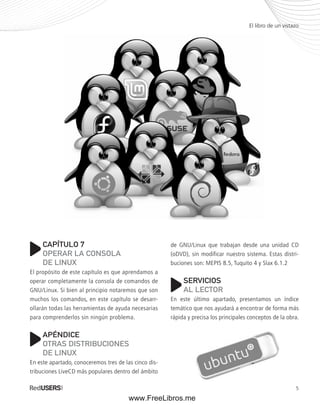 El libro de un vistazo 
de GNU/Linux que trabajan desde una unidad CD 
(oDVD), sin modificar nuestro sistema. Estas distri-buciones 
5 
son: MEPIS 8.5, Tuquito 4 y Slax 6.1.2 
SERVICIOS 
AL LECTOR 
En este último apartado, presentamos un índice 
temático que nos ayudará a encontrar de forma más 
rápida y precisa los principales conceptos de la obra. 
CAPÍTULO 7 
OPERAR LA CONSOLA 
DE LINUX 
El propósito de este capítulo es que aprendamos a 
operar completamente la consola de comandos de 
GNU/Linux. Si bien al principio notaremos que son 
muchos los comandos, en este capítulo se desarr-ollarán 
todas las herramientas de ayuda necesarias 
para comprenderlos sin ningún problema. 
APÉNDICE 
OTRAS DISTRIBUCIONES 
DE LINUX 
En este apartado, conoceremos tres de las cinco dis-tribuciones 
LiveCD más populares dentro del ámbito 
www.FreeLibros.me 
 