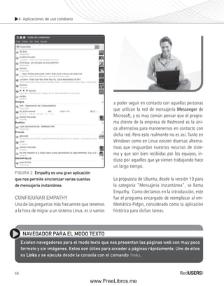 4. Aplicaciones de uso cotidiano 
CONFIGURAR EMPATHY 
Una de las preguntas más frecuentes que tenemos 
a la hora de migrar a un sistema Linux, es si vamos 
68 
a poder seguir en contacto con aquellas personas 
que utilizan la red de mensajería Messenger de 
Microsoft, y es muy común pensar que el progra-ma 
cliente de la empresa de Redmond es la úni-ca 
alternativa para mantenernos en contacto con 
dicha red. Pero esto realmente no es así. Tanto en 
Windows como en Linux existen diversas alterna-tivas 
que resguardan nuestros recursos de siste-ma 
y que son bien recibidas por los equipos, in-cluso 
por aquellos que ya vienen trabajando hace 
un largo tiempo. 
La propuesta de Ubuntu, desde la versión 10 para 
la categoría “Mensajería instantánea”, se llama 
Empathy. Como decíamos en la introducción, este 
fue el programa encargado de reemplazar al em-blemático 
Pidgin, considerado como la aplicación 
histórica para dichas tareas. 
FIGURA 2. Empathy es una gran aplicación 
que nos permite sincronizar varias cuentas 
de mensajería instantánea. 
NAVEGADOR PARA EL MODO TEXTO 
Existen navegadores para el modo texto que nos presentan las páginas web con muy poco 
formato y sin imágenes. Estos son útiles para acceder a páginas rápidamente. Uno de ellos 
es Links y se ejecuta desde la consola con el comando links. 
www.FreeLibros.me 
 