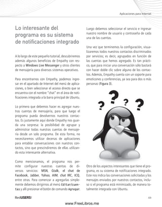 Aplicaciones para Internet 
69 
A lo largo de este pequeño tutorial, descubriremos 
además algunos beneficios de Empathy con res-pecto 
a Windows Live Messenger y otros clientes 
de mensajería para diversos sistemas operativos. 
Para encontrarnos con Empathy, podemos ingre-sar 
en el apartado de Internet del menú de aplica-ciones, 
o bien seleccionar el acceso directo que se 
encuentra con el nombre “chat” en el área de noti-fi 
caciones integrada a la barra principal de Ubuntu. 
Lo primero que debemos hacer es agregar nues-tras 
cuentas de mensajería, para que luego el 
programa pueda devolvernos nuestros contac-tos. 
Es justamente aquí donde Empathy nos guar-da 
una sorpresa: la posibilidad de agrupar y 
administrar todas nuestras cuentas de mensaje-ría 
desde un solo programa. De esta forma, no 
necesitaremos utilizar decenas de aplicaciones 
para entablar conversaciones con nuestros con-tactos, 
sino que prescindiremos de ellas utilizan-do 
esta interesante alternativa. 
Como mencionamos, el programa nos per-mite 
configurar nuestras cuentas de di-versos 
servicios: MSN, Gtalk, el chat de 
Facebook, Jabber, Yahoo, AIM, chat IRC, ICQ, 
entre otras. Para comenzar a agregarlas simple-mente 
debemos dirigirnos al menú Editar/cuen-tas 
y allí presionar el botón de comando Agregar. 
Luego debemos seleccionar el servicio e ingresar 
nuestro nombre de usuario y contraseña de cada 
una de las cuentas. 
Una vez que terminemos la configuración, visua-lizaremos 
todos nuestros contactos discriminados 
por servicios; es decir, agrupados en función de 
las cuentas que hemos agregado. Es tan prácti-co, 
que para iniciar una conversación sólo bastará 
con hacer doble clic sobre alguno de los contac-tos. 
Además, Empathy cuenta con un soporte para 
emoticones y conferencias, ya sea para dos o más 
personas (Figura 3). 
Otro de los aspectos interesantes que tiene el pro-grama, 
es su sistema de notificaciones integrado. 
Este nos indica las conversaciones solicitadas y los 
mensajes enviados por nuestros contactos, inclu-so 
si el programa está minimizado, de manera to-talmente 
integrada con Ubuntu. 
Lo interesante del 
programa es su sistema 
de notifi caciones integrado 
www.FreeLibros.me 
 