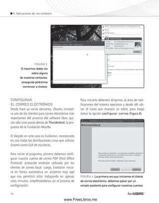 4. Aplicaciones de uso cotidiano 
CONFIGURAR 
EL CORREO ELECTRÓNICO 
Desde hace ya varias versiones, Ubuntu incorpo-ra 
uno de los clientes para correo electrónico más 
importantes del universo del software libre; qui-zás 
70 
sólo unos pasos detrás de Thunderbird, la pro-puesta 
de la Fundación Mozilla. 
El elegido en este caso es Evolution, incorporado 
en casi todas las distribuciones Linux que utilizan 
Gnome como GUI de escritorio. 
Para iniciar el programa, primero debemos confi-gurar 
nuestra cuenta de correo POP (Post Office 
Protocol): protocolo estándar utilizado por los 
clientes de correo local. Luego, Evolution inicia-rá 
en forma automática un asistente muy ágil 
que nos permitirá estar trabajando en apenas 
unos minutos, simplificándonos así el proceso de 
configuración. 
Para iniciarlo debemos dirigirnos al área de noti-ficaciones 
del sistema operativo y desde allí ubi-car 
el icono que muestra un sobre, para luego 
tomar la opción configurar correo (Figura 4). 
FIGURA 3. 
Si hacemos doble clic 
sobre alguno 
de nuestros contactos, 
enseguida podremos 
comenzar a chatear. 
FIGURA 4. La primera vez que iniciamos el cliente 
de correo electrónico, debemos pasar por un 
simple asistente para confi gurar nuestras cuentas. 
www.FreeLibros.me 
 