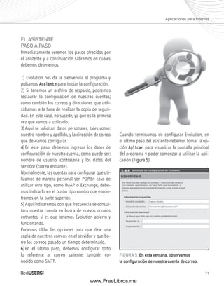 71 
EL ASISTENTE 
PASO A PASO 
Inmediatamente veremos los pasos ofrecidos por 
el asistente y a continuación sabremos en cuáles 
debemos detenernos: 
1) Evolution nos da la bienvenida al programa y 
pulsamos Adelante para iniciar la configuración. 
2) Si tenemos un archivo de respaldo, podremos 
restaurar la configuración de nuestras cuentas; 
como también los correos y direcciones que utili-zábamos 
a la hora de realizar la copia de seguri-dad. 
En este caso, no sucede, ya que es la primera 
vez que vamos a utilizarlo. 
3) Aquí se solicitan datos personales, tales como: 
nuestro nombre y apellido, y la dirección de correo 
que deseamos configurar. 
4) En este paso, debemos ingresar los datos de 
configuración de nuestra cuenta, como puede ser: 
nombre de usuario, contraseña y los datos del 
servidor (correo entrante). 
Normalmente, las cuentas para configurar que uti-lizamos 
de manera personal son POP.En caso de 
utilizar otro tipo, como IMAP o Exchange, debe-mos 
indicarlo en el botón tipo combo que encon-tramos 
en la parte superior. 
5) Aquí indicaremos con qué frecuencia se consul-tará 
nuestra cuenta en busca de nuevos correos 
entrantes, si es que tenemos Evolution abierto y 
funcionando. 
Podemos tildar las opciones para que deje una 
copia de nuestros correos en el servidor y que bo-rre 
los correos pasado un tiempo determinado. 
6) En el último paso, debemos configurar todo 
lo referente al correo saliente, también co-nocido 
como SMTP. 
Cuando terminamos de configurar Evolution, en 
el último paso del asistente debemos tomar la op-ción 
Aplicar, para visualizar la pantalla principal 
del programa y poder comenzar a utilizar la apli-cación 
(Figura 5). 
Aplicaciones para Internet 
FIGURA 5. En esta ventana, observamos 
la confi guración de nuestra cuenta de correo. 
www.FreeLibros.me 
 