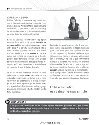 4. Aplicaciones de uso cotidiano 
EXPERIENCIA DE USO 
Utilizar Evolution es realmente muy simple, más 
aun si vienen migrando de otras propuestas como 
Outlook Express, Windows Mail o desde el mismo 
Thunderbird. La división de la pantalla principal, y 
las mismas herramientas se encuentran dispuestas 
de forma similar en todas las alternativas. 
Hacia la izquierda encontraremos las típicas 
carpetas de un servicio de correo: bandeja de 
entrada, salida, enviados, borradores y spam 
entre otros. A su derecha encontramos la lista de 
mails recibidos, pudiendo consultar si hay nuevos 
con solo presionar el botón enviar y recibir, 
acción que enviara los mensajes que estén dis-puestos 
72 
a salir de nuestra bandeja. Luego con solo 
seleccionar el mail recibido de nuestro interés, po-dremos 
leerlo cómodamente en el aparatado que 
se encuentra debajo de la lista de mails. 
Si en vez de eso, queremos redactar un mail, 
deberemos presionar nuevo para redactar uno, 
solo deberemos indicar cuestiones básicas como 
la dirección del destinatario, el asunto y el cuer-po 
del mail. Otras opciones que no pueden faltar 
son la posibilidad de adjuntar un archivo, agregar 
prioridades al mensaje y hasta insertar nuestra 
firma electrónica. 
Casi todos los usuarios tienen más de una cuen-ta 
de correo, y es realmente tentadora la idea de 
poder centralizar todo para administrarlas con 
un solo programa. En Evolution, podremos agre-gar 
más de una cuenta, y así poder utilizar varias 
con el programa, y no solo la que configuramos 
al iniciar el asistente. Para hacerlo, nos dirigimos 
al menú editar/preferencias y en el apartado 
de correo electrónico, hacemos clic en el botón 
agregar para que nuevamente se inicie el asisten-te 
de confi guración. Cuando terminemos nuestra 
confi guración, tendremos dos o más cuentas sin-cronizadas 
para ser administradas por el programa. 
Utilizar Evolution 
es realmente muy simple 
OTRA OPCIÓN II 
Si la aplicación Empathy no es de nuestro agrado, entonces, podemos optar por utilizar 
AMSN (amsn.sourceforge.net) que sólo ofrece servicio de conexión a la red MSN, aunque 
también tiene soporte de webcam. 
www.FreeLibros.me 
 