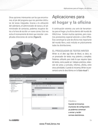 Aplicaciones para el hogar y la ofi cina 
73 
Otras opciones interesantes son las que encontra-mos 
al pie del programa que nos permiten disfru-tar 
de tareas integradas. Gracias a la utilización 
del calendario, el administrador de tareas y el ad-ministrador 
de contactos, podemos recuperar da-tos 
a la hora de escribir un nuevo correo. Esto nos 
evita el inconveniente de tener que recordar com-plicadas 
direcciones de correo (Figura 6). 
Aplicaciones para 
el hogar y la ofi cina 
A continuación veremos una serie de herramien-tas 
para el hogar y la oficina dentro del mundo de 
GNU/Linux. Existen muchas opciones, pero noso-tros 
prestaremos especial atención a Libre Office. 
Ésta constituye la suite de oficina más importante 
del mundo libre y está incluida en prácticamente 
todas las distribuciones. 
EL PROCESADOR DE TEXTOS WRITER 
Writer es el álter ego libre de Word, es decir, es 
un procesador de textos muy potente y completo. 
Podemos utilizarlo para todo lo que requiera tipeo 
de textos, como puede ser: trabajos prácticos, redac-ción 
de cartas y currículos, informes, afi ches, entre 
otras actividades. Cuando lo iniciamos, Writer se pre-sentará 
como lo describimos en la Guía visual 1. 
FIGURA 6. 
Cuando terminamos 
el proceso de confi guración, 
ya podemos comenzar 
a enviar y recibir 
correos electrónicos. 
www.FreeLibros.me 
 
