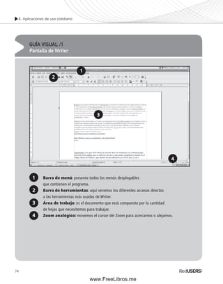 4. Aplicaciones de uso cotidiano 
74 
GUÍA VISUAL /1 
Pantalla de Writer 
1 
3 
Barra de menú: presenta todos los menús desplegables 
que contienen el programa. 
Barra de herramientas: aquí veremos los diferentes accesos directos 
a las herramientas más usadas de Writer. 
Área de trabajo: es el documento que está compuesto por la cantidad 
de hojas que necesitemos para trabajar. 
Zoom analógico: movemos el cursor del Zoom para acercarnos o alejarnos. 
2 
4 
3 
2 
4 
1 
www.FreeLibros.me 
 