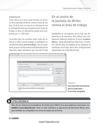 Aplicaciones para el hogar y la ofi cina 
FIGURA 7. 
Una importante herramienta 
que no puede faltar: 
el corrector ortográfi co. 
75 
COMENZAR 
Como vimos en la Guía visual anterior, en el cen-tro 
de la pantalla de Writer vemos el área de tra-bajo. 
En este caso, se trata de un documento con 
la cantidad de hojas que necesitemos en forma ili-mitada, 
es decir, un documento puede estar com-puesto 
por 1 o 100 hojas. 
Lo primero que nos conviene hacer antes de co-menzar 
a volcar nuestro trabajo, es configurar co-rrectamente 
dicha área de trabajo. Esto es impor-tante, 
ya que si el documento está pensado para la 
impresión, debe controlarse que coincida la hoja 
En el centro de 
la pantalla de Writer, 
vemos el área de trabajo 
configurada en el programa con la hoja que dis-ponemos 
en la impresora. Para realizar esta con-figuración 
debemos dirigirnos al menú Formato/ 
Página. Desde allí podremos determinar: el tama-ño 
y tipo de hoja, las medidas de los márgenes, la 
orientación de la hoja, entre otras confi guraciones 
relacionadas con el tamaño de hoja. 
OTRA OPCIÓN III 
Otro de los mejores procesadores de textos para GNU/Linux que podemos mencionar, es 
AbiWord (www.abiword.com). Este no sólo mantiene la apariencia de Microsoft Word, sino 
que también es compatible con otros formatos de archivos. 
www.FreeLibros.me 
 