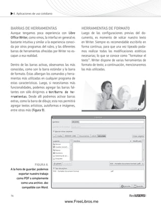 4. Aplicaciones de uso cotidiano 
BARRAS DE HERRAMIENTAS 
Aunque tengamos poca experiencia con Libre 
Offi ce Writer, como vimos, la interfaz en general es 
bastante intuitiva y similar a la experiencia conoci-da 
76 
por otros programas del rubro, y las diferentes 
barras de herramientas ofrecidas por Writer no es-capan 
a esa realidad. 
Dentro de las barras activas, observamos las más 
conocidas, como son la barra estándar y la barra 
de formato. Éstas albergan los comandos y herra-mientas 
más utilizadas en cualquier programa de 
estas características. Luego, si necesitamos más 
funcionalidades, podemos agregar las barras fal-tantes 
con sólo dirigirnos a Ver/Barra de he-rramientas. 
Desde allí podremos activar barras 
extras, como la barra de dibujo; esta nos permitirá 
agregar textos artísticos, autoformas e imágenes, 
entre otras más (Figura 9). 
HERRAMIENTAS DE FORMATO 
Luego de las configuraciones previas del do-cumento, 
es momento de volcar nuestro texto 
en Writer. Siempre es recomendable escribirlo en 
forma continua, para que una vez tipeado poda-mos 
realizar todas las modificaciones estéticas 
necesarias; lo que se conoce como “formatear el 
texto”. Writer dispone de varias herramientas de 
formato de texto; a continuación, mencionaremos 
las más utilizadas. 
FIGURA 8. 
A la hora de guardar, podemos 
exportar nuestro trabajo 
como PDF o simplemente 
como una archivo .doc 
compatible con Word. 
www.FreeLibros.me 
 