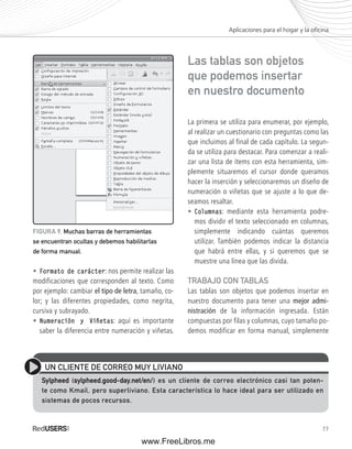 Aplicaciones para el hogar y la ofi cina 
77 
• Formato de carácter: nos permite realizar las 
modificaciones que corresponden al texto. Como 
por ejemplo: cambiar el tipo de letra, tamaño, co-lor; 
y las diferentes propiedades, como negrita, 
cursiva y subrayado. 
• Numeración y Viñetas: aquí es importante 
saber la diferencia entre numeración y viñetas. 
Las tablas son objetos 
que podemos insertar 
en nuestro documento 
La primera se utiliza para enumerar, por ejemplo, 
al realizar un cuestionario con preguntas como las 
que incluimos al final de cada capítulo. La segun-da 
se utiliza para destacar. Para comenzar a reali-zar 
una lista de ítems con esta herramienta, sim-plemente 
situaremos el cursor donde queramos 
hacer la inserción y seleccionaremos un diseño de 
numeración o viñetas que se ajuste a lo que de-seamos 
resaltar. 
• Columnas: mediante esta herramienta podre-mos 
dividir el texto seleccionado en columnas, 
simplemente indicando cuántas queremos 
utilizar. También podemos indicar la distancia 
que habrá entre ellas, y si queremos que se 
muestre una línea que las divida. 
TRABAJO CON TABLAS 
Las tablas son objetos que podemos insertar en 
nuestro documento para tener una mejor admi-nistración 
de la información ingresada. Están 
compuestas por filas y columnas, cuyo tamaño po-demos 
modificar en forma manual, simplemente 
FIGURA 9. Muchas barras de herramientas 
se encuentran ocultas y debemos habilitarlas 
de forma manual. 
UN CLIENTE DE CORREO MUY LIVIANO 
Sylpheed (sylpheed.good-day.net/en/) es un cliente de correo electrónico casi tan poten-te 
como Kmail, pero superliviano. Esta característica lo hace ideal para ser utilizado en 
sistemas de pocos recursos. 
www.FreeLibros.me 
 