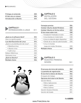 PRELIMINARES 
Prólogo al contenido 003 
El libro de un vistazo 004 
Introducción a Ubuntu 010 
6 
CAPÍTULO 1 
INTRODUCCIÓN A LINUX 011 
¿Qué es el software libre? 012 
Libre no significa gratis 013 
Las distribuciones de Linux 014 
¿Qué es una distribución de Linux? 015 
• Mandriva Linux 016 
• Ubuntu Linux 017 
• SuSE Linux 019 
Debian GNU/Linux 020 
Slackware Linux 021 
¿Qué es Ubuntu? 022 
Multiple choice 024 
CAPÍTULO 2 
INSTALACIÓN 
DEL SISTEMA 025 
Consejos previos 026 
Instalar Ubuntu desde Windows 028 
Instalar Ubuntu en forma nativa 032 
Si las cosas salen mal... 038 
• Instalación finalizada sin éxito 038 
• Linux bootea en modo texto 038 
• Linux no detectó algún dispositivo 039 
• Olvido de la clave de administrador 039 
• Linux no bootea 
luego de instalar Windows 039 
Multiple choice 040 
CAPÍTULO 3 
NUESTRA PRIMERA 
SESIÓN 041 
El proceso de inicio del sistema 042 
La pantalla de registración 044 
El escritorio clásico de Ubuntu 046 
El espacio de trabajo 046 
Opciones de la barra de Ubuntu 048 
Sección Menús 048 
• Menú Aplicaciones 048 
• Menú Lugares 049 
• Menú Sistema 051 
Sección Accesos Directos 051 
Sección de Estado 051 
www.FreeLibros.me 
 