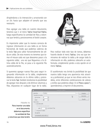 4. Aplicaciones de uso cotidiano 
dirigiéndonos a la intersección y arrastrando con 
un clic hasta que adopten el tamaño que sea 
necesario. 
Para agregar una tabla en nuestro documento, 
tenemos que ir al menú Tabla–insertar/Tabla, 
luego especificamos la cantidad de filas y colum-nas 
78 
que tendrá y presionaremos el botón aceptar. 
Es importante saber que la manera correcta de 
ingresar información en una tabla es en forma 
horizontal, de modo que podemos valernos de 
la tecla Tab para saltar horizontalmente de cel-da 
en celda. De esta manera no tenemos que to-mar 
el mouse cada vez que deseamos pasar a la 
siguiente celda; una vez que lleguemos a la úl-tima 
celda de la fila, se pasa a la siguiente fila 
automáticamente. 
Si queremos agregar nuevas filas para seguir in-gresando 
información en la tabla, simplemente 
debemos ubicarnos en la última celda y presio-nar 
la tecla Tab. También tendremos la posibilidad 
de agregar más después o de eliminar columnas y 
filas, dispuestas en cualquier lugar de la tabla. 
Para realizar todo este tipo de tareas, debemos 
hacerlo desde el menú Tablas. Una vez que ter-minamos 
de realizar la tabla y de cargar toda la 
información en ella, podemos colocarle un auto-formato, 
simplemente yendo a esta opción en el 
menú Tablas. 
El autoformato nos brinda la posibilidad de que 
nuestra tabla tenga una apariencia más atracti-va 
y profesional, ya que se nos ofrece varios mo-delos, 
entre diferentes combinaciones de colores 
y estilos que podemos elegir. En el Paso a paso 1, 
aprenderemos a imprimir el documentro. 
FIGURA 10. 
Para insertar una tabla 
en el documento, 
debemos especifi car 
la cantidad de fi las 
y columnas que ésta tendrá. 
www.FreeLibros.me 
 