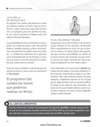 4. Aplicaciones de uso cotidiano 
LA PLANILLA 
DE CÁLCULO CALC 
El programa Calc cambia radicalmente las tareas 
que podemos realizar con Writer. Aquí no nos re-ferimos 
El programa Calc 
cambia las tareas 
que podemos 
realizar on Writer 
80 
a tipear textos para luego darle formato, 
sino a un programa para crear planillas de cálcu-lo, 
tal y como lo hacíamos en Excel cuando utili-zábamos 
Microsoft Windows. 
Las posibilidades de Calc son ilimitadas. Es el pro-grama 
más amplio de toda la suite. Nos permite 
elaborar completos balances, gráficos de estadís-ticas 
y liquidaciones de sueldos, entre otros traba-jos. 
La utilidad más importante de la aplicación 
viene acompañada del uso de fórmulas y funcio-nes 
que tienen la tarea de automatizar las plani-llas 
para realizar diversos cálculos. 
Antes de entrar en detalles es importante que ubi-quemos 
las barras y menus; para eso observemos 
la Guía visual 2. 
FILAS, COLUMNAS Y CELDAS 
Al igual que lo que vimos en Writer, Calc mantiene 
mucha similitud con las soluciones de Microsoft 
Office, especialmente con Excel. No solo se pare-cen 
en cuanto a la interfaz gráfica del programa, 
sino que, muchas funcionalidades se realizan de 
la misma manera. Esta constituye una gran venta-ja 
a la hora de migrar, haciendo que nuestro pe-riodo 
de adaptación sea más simple y ligero. 
Como observamos en la Guía visual, la planilla será 
nuestra área de trabajo. Se encuentra dividida en fi - 
las y columnas, conformando así celdas en sus inter-secciones. 
Sobre ellas podremos ingresar los datos 
necesarios, simplemente haciendo un clic. Al igual 
que las tablas de Writer, Calc nos permite modifi car 
el tamaño de las columnas, sólo arrastrando y sol-tando 
con el mouse. También podemos insertar nue-vas 
fi las o columnas, con sólo ir al menú Insertar 
y elegir la opción deseada. 
EL LOOK DE LIBREOFFICE 
Cuando comiencen a utilizar los programas del paquete LibreOffifi ce, notarán que poco tie-ne 
que ver en cuestiones visuales con Microsoft Office 2010 (su principal competidor), sino 
que más bien se parece a las versiones anteriores del Office de Microsoft. 
www.FreeLibros.me 
 