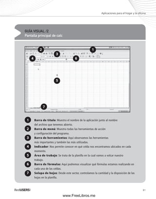 Aplicaciones para el hogar y la ofi cina 
81 
GUÍA VISUAL /2 
Pantalla principal de calc 
1 
3 
Barra de título: Muestra el nombre de la aplicación junto al nombre 
del archivo que tenemos abierto. 
Barra de menú: Muestra todas las herramientas de acción 
y configuración del programa. 
Barra de herramientas: Aquí observamos las herramientas 
más importantes y también las más utilizadas. 
Indicador: Nos permite conocer en qué celda nos encontramos ubicados en cada 
momento. 
Área de trabajo: Se trata de la planilla en la cual vamos a volcar nuestro 
trabajo. 
Barra de fórmulas: Aquí podremos visualizar qué fórmulas estamos realizando en 
cada una de las celdas. 
Solapa de hojas: Desde este sector, controlamos la cantidad y la disposición de las 
hojas en la planilla. 
2 
5 
7 
1 
3 
6 
5 
7 
2 
4 
4 
6 
www.FreeLibros.me 
 