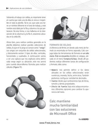 4. Aplicaciones de uso cotidiano 
Volviendo al trabajo con celdas, es importante tener 
en cuenta que cada una de ellas es única e irrepeti-ble 
en toda la planilla. Tal es así, que cada una tie-ne 
un nombre diferente en el área de trabajo, y este 
nombre está dado por la fi la y columna a la que per-tenecen. 
82 
De esta forma, si nos hallamos en la inter-sección 
de la columna b y la fi la 4, estaremos ubica-dos 
en la celda B4. 
Ahora bien, para realizar cambios generales en la 
planilla debemos realizar grandes selecciones de 
celdas, lo que en la jerga se conoce como “rango”. 
Los rangos son conjuntos de celdas seleccionadas, 
y básicamente existen 3 tipos de ellos: verticales, 
horizontales y cuadrados. A continuación vamos 
a ver una captura que nos explicará cómo defi nir 
cada rango según su ubicación; esto nos servirá 
para cuando desarrollemos fórmulas para realizar 
cálculos (Figura 11). 
FORMATO DE CELDAS 
A diferencia de Writer, en donde cada menú de for-mato 
se encontraba en forma separada, Calc con-juga 
todas las herramientas de formato en un solo 
menú. Éste se encuentra dividido en solapas, ubi-cado 
en el menú Formato/Celdas. Desde allí po-dremos 
realizar diferentes tareas de confi guración 
y formato, tales como: 
• Número: nos permite definir si los datos 
ubicados en las celdas seleccionadas serán 
numéricos, moneda, fecha, entre otras. También 
podremos configurar cantidad de decimales. 
• Fuente: desde aquí cambiaremos tipo de letras, 
tamaño y demás propiedades. 
• Efecto de Fuente: bajo esta solapa encontra-mos 
diferentes opciones para cambiar la apa-riencia 
del texto. 
Calc mantiene 
mucha familiaridad 
con las soluciones 
de Microsoft Offi ce 
www.FreeLibros.me 
 