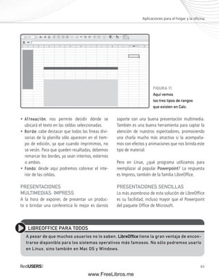 Aplicaciones para el hogar y la ofi cina 
83 
• Alineación: nos permite decidir dónde se 
ubicará el texto en las celdas seleccionadas. 
• Borde: cabe destacar que todas las líneas divi-sorias 
de la planilla sólo aparecen en el tiem-po 
de edición, ya que cuando imprimimos, no 
se verán. Para que queden resaltadas, debemos 
remarcar los bordes, ya sean internos, externos 
o ambos. 
• Fondo: desde aquí podremos colorear el inte-rior 
de las celdas. 
PRESENTACIONES 
MULTIMEDIAS: IMPRESS 
A la hora de exponer, de presentar un produc-to 
o brindar una conferencia lo mejor es darnos 
FIGURA 11. 
Aquí vemos 
los tres tipos de rangos 
que existen en Calc. 
soporte con una buena presentación multimedia. 
También es una buena herramienta para captar la 
atención de nuestros espectadores, promoviendo 
una charla mucho más atractiva si la acompaña-mos 
con efectos y animaciones que nos brinda este 
tipo de material. 
Pero en Linux, ¿qué programa utilizamos para 
reemplazar al popular Powerpoint? La respuesta 
es Impress, también de la familia LibreOffi ce. 
PRESENTACIONES SENCILLAS 
Lo más asombroso de esta solución de LibreOffice 
es su facilidad, incluso mayor que el Powerpoint 
del paquete Office de Microsoft. 
LIBREOFFICE PARA TODOS 
A pesar de que muchos usuarios no lo saben, LibreOffifi ce tiene la gran ventaja de encon-trarse 
disponible para los sistemas operativos más famosos. No sólo podremos usarlo 
en Linux, sino también en Mac OS y Windows. 
www.FreeLibros.me 
 
