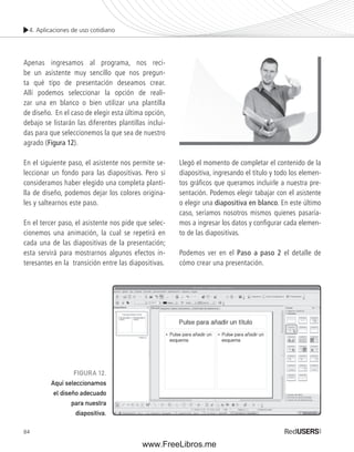 4. Aplicaciones de uso cotidiano 
Apenas ingresamos al programa, nos reci-be 
84 
un asistente muy sencillo que nos pregun-ta 
qué tipo de presentación deseamos crear. 
Allí podemos seleccionar la opción de reali-zar 
una en blanco o bien utilizar una plantilla 
de diseño. En el caso de elegir esta última opción, 
debajo se listarán las diferentes plantillas inclui-das 
para que seleccionemos la que sea de nuestro 
agrado (Figura 12). 
En el siguiente paso, el asistente nos permite se-leccionar 
un fondo para las diapositivas. Pero si 
consideramos haber elegido una completa planti-lla 
de diseño, podemos dejar los colores origina-les 
y saltearnos este paso. 
En el tercer paso, el asistente nos pide que selec-cionemos 
una animación, la cual se repetirá en 
cada una de las diapositivas de la presentación; 
esta servirá para mostrarnos algunos efectos in-teresantes 
en la transición entre las diapositivas. 
Llegó el momento de completar el contenido de la 
diapositiva, ingresando el título y todo los elemen-tos 
gráfi cos que queramos incluirle a nuestra pre-sentación. 
Podemos elegir tabajar con el asistente 
o elegir una diapositiva en blanco. En este último 
caso, seríamos nosotros mismos quienes pasaría-mos 
a ingresar los datos y confi gurar cada elemen-to 
de las diapositivas. 
Podemos ver en el Paso a paso 2 el detalle de 
cómo crear una presentación. 
FIGURA 12. 
Aquí seleccionamos 
el diseño adecuado 
para nuestra 
diapositiva. 
www.FreeLibros.me 
 