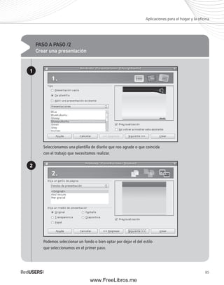 Aplicaciones para el hogar y la ofi cina 
85 
PASO A PASO /2 
Crear una presentación 
1 
2 
Seleccionamos una plantilla de diseño que nos agrade o que coincida 
con el trabajo que necesitamos realizar. 
Podemos seleccionar un fondo o bien optar por dejar el del estilo 
que seleccionamos en el primer paso. 
www.FreeLibros.me 
 