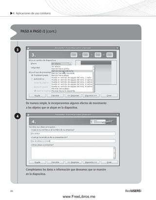 4. Aplicaciones de uso cotidiano 
86 
PASO A PASO /2 (cont.) 
3 
4 
De manera simple, le incorporaremos algunos efectos de movimiento 
a los objetos que se alojan en la diapositiva. 
Completamos los datos e información que deseamos que se muestre 
en la diapositiva. 
www.FreeLibros.me 
 
