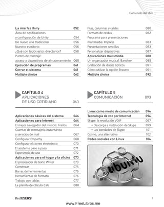Contenido del libro 
7 
La interfaz Unity 052 
Área de notificaciones 
y configuración de Unity 054 
De nuevo a lo tradicional 056 
Nuestro escritorio 056 
¿Qué son todos estos directorios? 058 
Puntos de montaje: 
acceso a dispositivos de almacenamiento 060 
Ejecución de programas 061 
Cerrar el sistema 061 
Multiple choice 062 
CAPÍTULO 4 
APLICACIONES 
DE USO COTIDIANO 063 
Aplicaciones básicas del sistema 064 
Aplicaciones para Internet 064 
El mejor navegador del mundo: Firefox 064 
Cuentas de mensajería instantánea 
y servicios de mail 067 
Configurar Empathy 068 
Configurar el correo electrónico 070 
El asistente paso a paso 071 
Experiencia de uso 072 
Aplicaciones para el hogar y la oficina 073 
El procesador de texto Writer 073 
Comenzar 075 
Barras de herramientas 076 
Herramientas de formato 076 
Trabajo con tablas 077 
La planilla de cálculo Calc 080 
Filas, columnas y celdas 080 
Formato de celdas 082 
Programa para presentaciones 
multimedia: Impress 083 
Presentaciones sencillas 083 
Personalizar diapositivas 087 
Aplicaciones multimedia 088 
Un organizador musical: Banshee 088 
Grabación de discos ópticos 091 
Cómo utilizar la opción Brasero 091 
Multiple choice 092 
CAPÍTULO 5 
COMUNICACIÓN 093 
Linux como medio de comunicación 094 
Tecnología de voz por Internet 096 
Skype: la revolución VOIP 097 
• Descarga e instalación de Skype 099 
• Las bondades de Skype 101 
Gizmo, una alternativa 102 
Redes sociales con Linux 104 
www.FreeLibros.me 
 