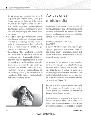 4. Aplicaciones de uso cotidiano 
88 
de los objetos que podremos insertar en la 
diapositiva que tenemos activa, como pue-denser: 
dos cuadros de textos, títulos, imáge-nes, 
tablas y organigramas, entre otras cosas. 
Si, en cambio, ninguno de los diseños plantea-dos 
nos es de utilidad, podremos elegir un di-seño 
en blanco para agregar los objetos de for-ma 
manual. 
• Estilos: al igual que como sucedía con las 
plantillas que teníamos a disposición cuando 
iniciamos la aplicación, podremos colocar un 
estilo en cualquier momento. Este puede apli-carse 
a la diapositiva actual o a todas las que 
tenemos en la presentación. 
• Animaciones: ésta es una buena herramienta 
para captar toda la atención de nuestros es-pectadores 
a través de contenidos dinámicos y 
atractivos. Para ello debemos tomar la opción 
del menú Presentación, para luego animar los 
objetos según el origen de reproducción que 
deseamos darle. Es bueno saber que contamos 
con distintos efectos de entrada, énfasis y sali-da. 
También podremos graduar la velocidad de 
reproducción de los efectos y cambiar el orden 
de reproducción de los objetos. 
Aplicaciones 
multimedia 
En el mundo de GNU/Linux, nos encontramos con 
muchas aplicaciones para satisfacer nuestras ne-cesidades 
multimediales. En esta sección, desta-caremos 
aquellas que nos ofrecen mayor facilidad 
de uso y muchas funcionalidades. 
UN ORGANIZADOR MUSICAL: 
BANSHEE 
El sistema Ubuntu incorpora este programa para 
reproducir y administrar nuestra colección de mú-sica. 
Debido a que es un programa elegido cada 
vez por más usuarios, le destinaremos un espacio 
destacado en este capítulo. 
La comparación con Amarok es casi inmediata, 
en tal sentido nos damos cuenta al instante que 
Rythmbox cuenta con una interfaz gráfica algo 
más simple. Pero, en definitiva, eso realmente no 
importa porque la simpleza de Banshee es sola-mente 
en el apartado gráfico y nos ofrece un mun-do 
de posibilidades musicales cuando comenza-mos 
a utilizarlo (Figura 13). 
Banshee es el álter ego para Gnome de Amarok. 
Es el encargado de la música en un escritorio 
Gnome y tiene para ofrecernos un completo sis-tema 
de administración musical. 
Cuando abrimos el programa, a la izquierda nos 
encontramos con un menú dividido en secciones. 
En las cuales se destacan Nuestra música, listas 
previamente agregadas por nosotros, un completo 
www.FreeLibros.me 
 