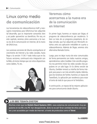 5. Comunicación 
Linux como medio 
de comunicación 
Las herramientas de videoconferencia VoIP y men-sajería 
94 
instantánea para GNU/Linux han adquirido 
tal desarrollo, que es importante conocerlas bien 
y así poder aprovechar sus benefi cios. Por eso, en 
este capítulo, veremos cómo acercarnos a la nue-va 
era de la comunicación en Internet, de la mano 
de GNU/Linux. 
Las sucesivas versiones de Ubuntu acompañaron el 
crecimiento de Internet y las redes sociales, hasta 
llegar a la versión 11.04. Y todo indica que en las 
futuras versiones, continuará esta integración con 
la Web, al mismo tiempo que con otros dispositivos 
como tablets, TV, etc. 
Veremos cómo 
acercarnos a la nueva era 
de la comunicación 
en Internet 
En primer lugar, haremos un repaso por Skype, el 
programa de videoconferencia por excelencia. Si 
bien se trata de un programa propietario, de có-digo 
cerrado, que fue adquirido por Microsoft; es-tamos 
ante una aplicación ineludible en cuanto a 
videoconferencia. Además de Skype, veremos otra 
alternativa llamada Gizmo. 
Luego, para no dejar nunca de estar comunicados 
de forma permanente con todos nuestros amigos, 
aprenderemos sobre Gwibber. Este sencillo progra-ma 
nos permitirá incluir las redes sociales más po-pulares 
en un solo lugar. En la última versión de 
Ubuntu, Gwibber renovó su interfaz de forma inte-gral, 
para pasar a ser más versátil y rápida. Además, 
para los fanáticos de Twitter, haremos un repaso de 
TweetDeck, la aplicación por excelencia para estar 
al tanto de todo lo que pasa en la Twitósfera. 
A continuación, un repaso de las mejores aplicacio-nes 
para comunicarnos desde Ubuntu. 
¡LOS BBS TODAVÍA EXISTEN! 
Muchos creen que los Bulletin Board Systems (BBS), esos sistemas de comunicación muy po-pulares 
en los 80 y los 90, han desaparecido. ¡Esto no es así! Gran cantidad de ellos aún exis-ten 
y son accesibles por medio de Internet, a través de protocolos como el Telnet. 
www.FreeLibros.me 
 