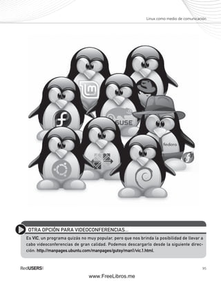 Linux como medio de comunicación 
OTRA OPCIÓN PARA VIDEOCONFERENCIAS... 
Es VIC, un programa quizás no muy popular, pero que nos brinda la posibilidad de llevar a 
cabo videoconferencias de gran calidad. Podemos descargarlo desde la siguiente direc-ción: 
95 
http://manpages.ubuntu.com/manpages/gutsy/man1/vic.1.html. 
www.FreeLibros.me 
 