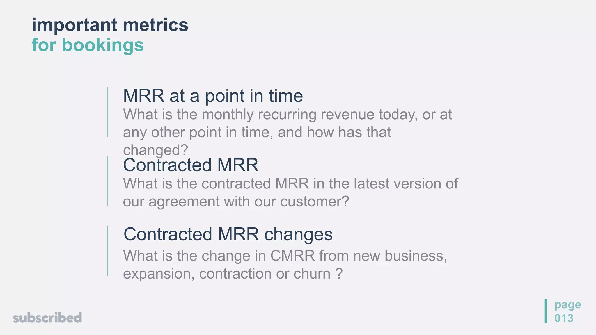 important metrics
for bookings
page
013
MRR at a point in time
What is the monthly recurring revenue today, or at
any other point in time, and how has that
changed?
Contracted MRR changes
What is the change in CMRR from new business,
expansion, contraction or churn ?
Contracted MRR
What is the contracted MRR in the latest version of
our agreement with our customer?
 