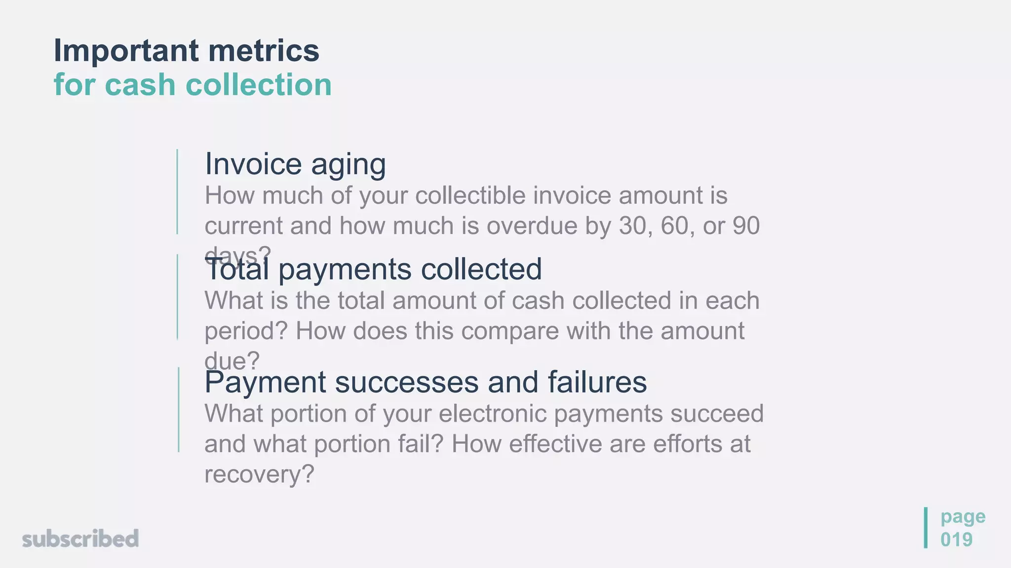 Important metrics
for cash collection
page
019
Invoice aging
How much of your collectible invoice amount is
current and how much is overdue by 30, 60, or 90
days?
Total payments collected
What is the total amount of cash collected in each
period? How does this compare with the amount
due?
Payment successes and failures
What portion of your electronic payments succeed
and what portion fail? How effective are efforts at
recovery?
 