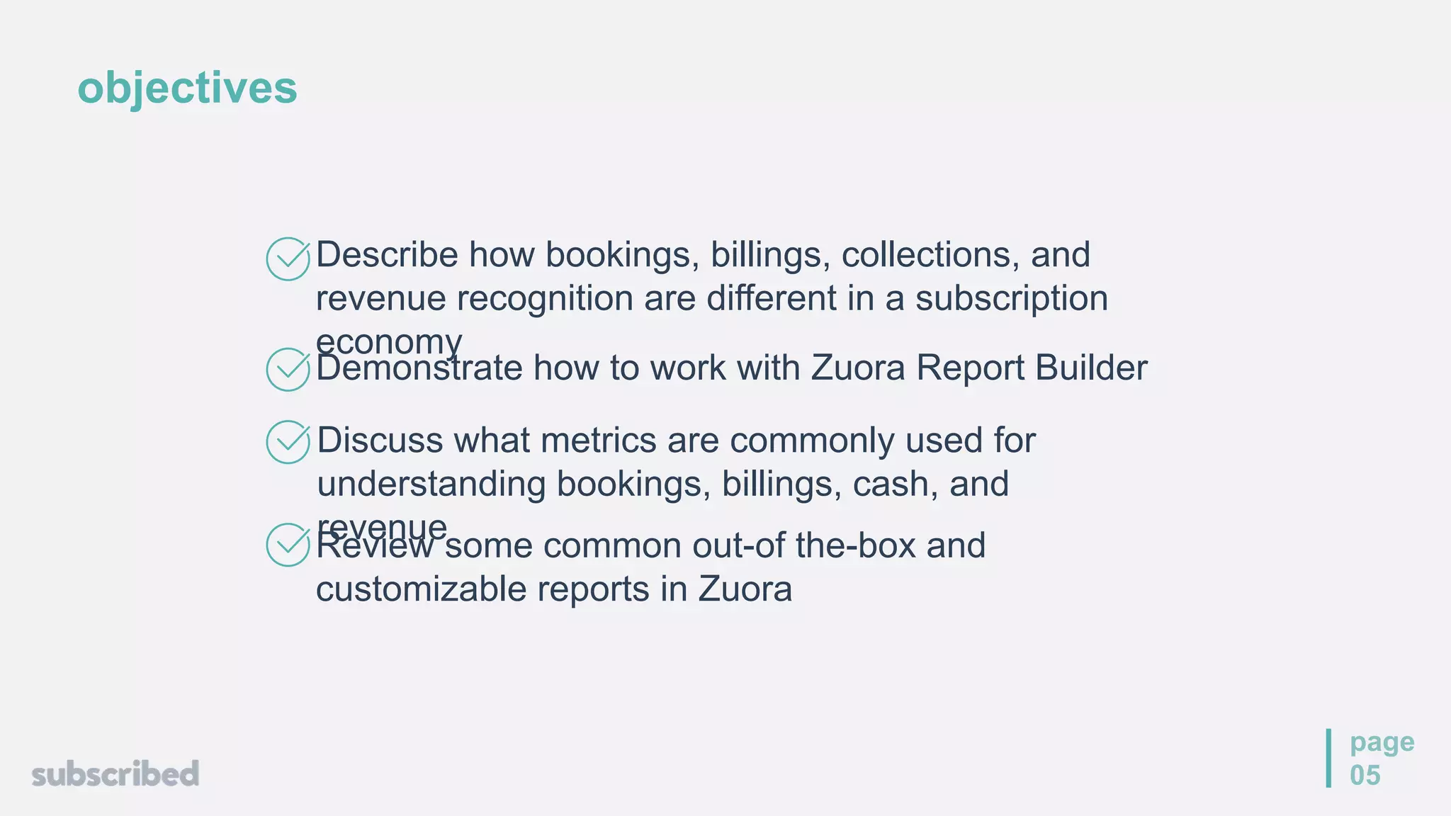 objectives
page
05
Describe how bookings, billings, collections, and
revenue recognition are different in a subscription
economy
Demonstrate how to work with Zuora Report Builder
Review some common out-of the-box and
customizable reports in Zuora
Discuss what metrics are commonly used for
understanding bookings, billings, cash, and
revenue
 