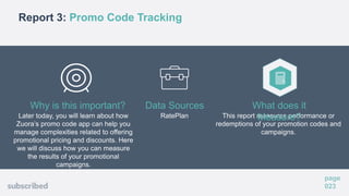 Report 3: Promo Code Tracking
page
023
Later today, you will learn about how
Zuora’s promo code app can help you
manage complexities related to offering
promotional pricing and discounts. Here
we will discuss how you can measure
the results of your promotional
campaigns.
Why is this important?
RatePlan
Data Sources
This report measures performance or
redemptions of your promotion codes and
campaigns.
What does it
Measure?
 