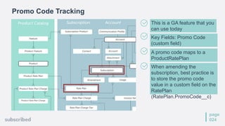 page
024
This is a GA feature that you
can use today
Key Fields: Promo Code
(custom field)
A promo code maps to a
ProductRatePlan
When amending the
subscription, best practice is
to store the promo code
value in a custom field on the
RatePlan
(RatePlan.PromoCode__c)
Promo Code Tracking
 