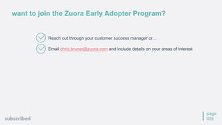 page
026
want to join the Zuora Early Adopter Program?
Reach out through your customer success manager or…
Email chris.bruner@zuora.com and include details on your areas of interest
 