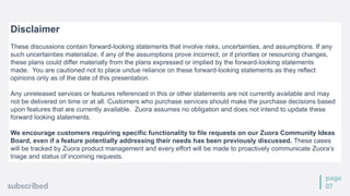 page
07
Disclaimer
These discussions contain forward-looking statements that involve risks, uncertainties, and assumptions. If any
such uncertainties materialize, if any of the assumptions prove incorrect, or if priorities or resourcing changes,
these plans could differ materially from the plans expressed or implied by the forward-looking statements
made. You are cautioned not to place undue reliance on these forward-looking statements as they reflect
opinions only as of the date of this presentation.
Any unreleased services or features referenced in this or other statements are not currently available and may
not be delivered on time or at all. Customers who purchase services should make the purchase decisions based
upon features that are currently available. Zuora assumes no obligation and does not intend to update these
forward looking statements.
We encourage customers requiring specific functionality to file requests on our Zuora Community Ideas
Board, even if a feature potentially addressing their needs has been previously discussed. These cases
will be tracked by Zuora product management and every effort will be made to proactively communicate Zuora’s
triage and status of incoming requests.
 