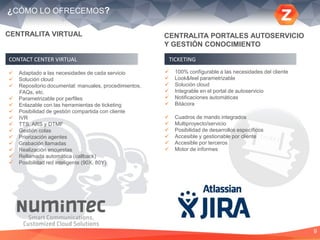 9
¿CÓMO LO OFRECEMOS?
CENTRALITA VIRTUAL
 Adaptado a las necesidades de cada servicio
 Solución cloud
 Repositorio documental: manuales, procedimientos,
FAQs, etc.
 Parametrizable por perfiles
 Enlazable con las herramientas de ticketing
 Posibilidad de gestión compartida con cliente
 IVR
 TTS, ARS y DTMF
 Gestión colas
 Priorización agentes
 Grabación llamadas
 Realización encuestas
 Rellamada automática (callback)
 Posibilidad red inteligente (90X, 80Y)
CONTACT CENTER VIRTUAL
 100% configurable a las necesidades del cliente
 Look&feel parametrizable
 Solución cloud
 Integrable en el portal de autoservicio
 Notificaciones automáticas
 Bitácora
 Cuadros de mando integrados
 Multiproyecto/servicio
 Posibilidad de desarrollos específicos
 Accesible y gestionable por cliente
 Accesible por terceros
 Motor de informes
TICKETING
CENTRALITA PORTALES AUTOSERVICIO
Y GESTIÓN CONOCIMIENTO
 