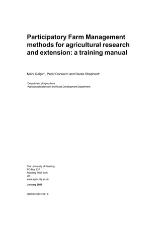 Participatory Farm Management
methods for agricultural research
and extension: a training manual


Mark Galpin1, Peter Dorward1 and Derek Shepherd2

1
    Department of Agriculture
2
    Agricultural Extension and Rural Development Department




The University of Reading
PO Box 237
Reading RG6 6AR
UK
www.agric.rdg.ac.uk

January 2000


ISBN 0 7049 1091 8
 