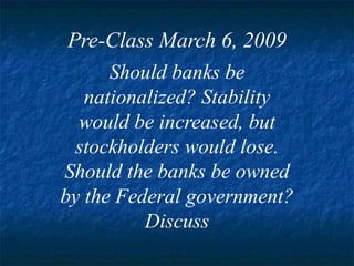 Pre-Class March 6, 2009 Should banks be nationalized? Stability would be increased, but stockholders would lose. Should the banks be owned by the Federal government? Discuss 