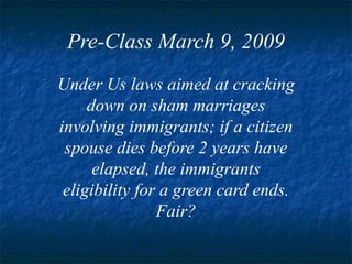 Pre-Class March 9, 2009 Under Us laws aimed at cracking down on sham marriages involving immigrants; if a citizen spouse dies before 2 years have elapsed, the immigrants eligibility for a green card ends. Fair? 