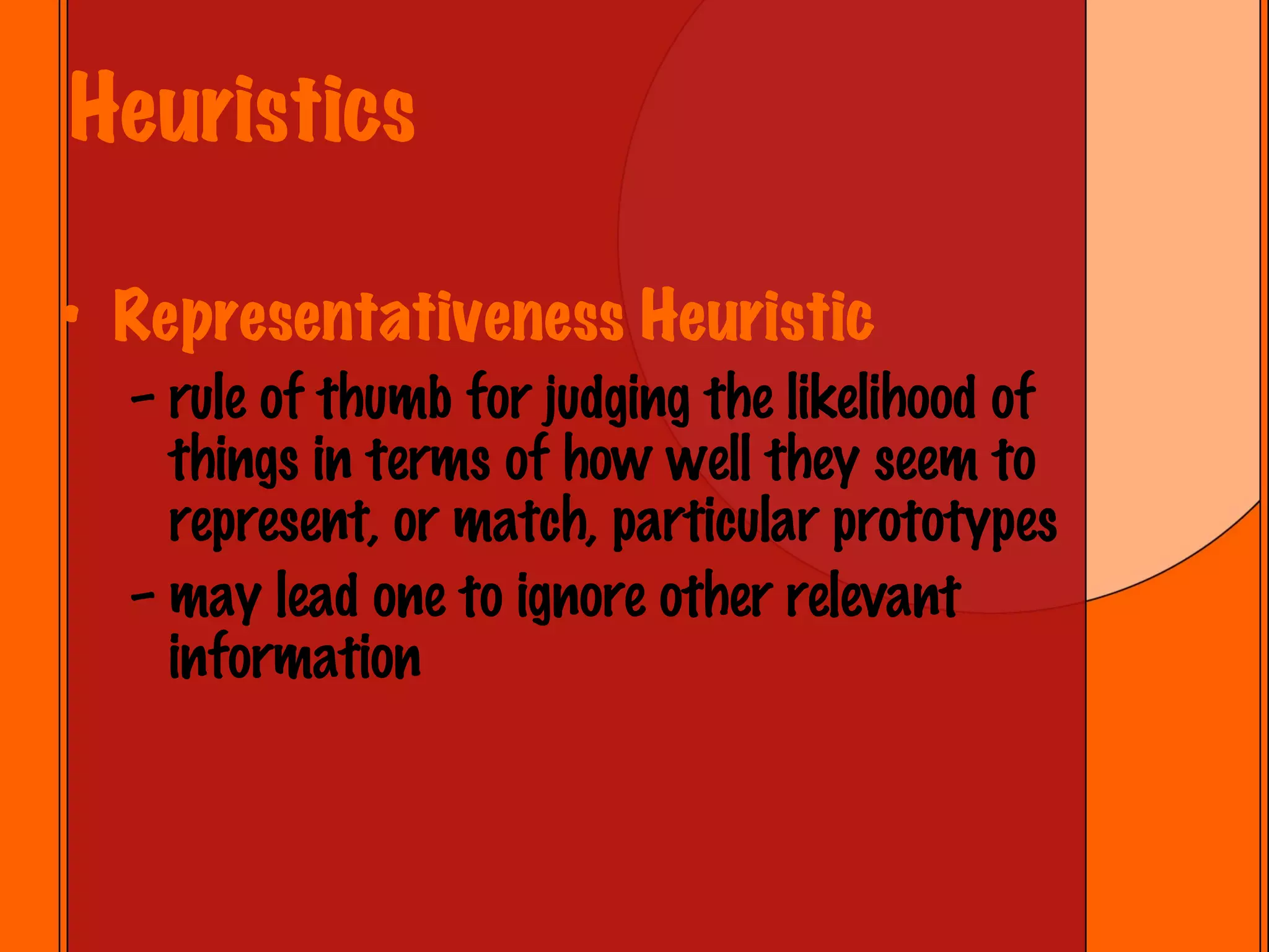 Heuristics Representativeness Heuristic rule of thumb for judging the likelihood of things in terms of how well they seem to represent, or match, particular prototypes may lead one to ignore other relevant information 