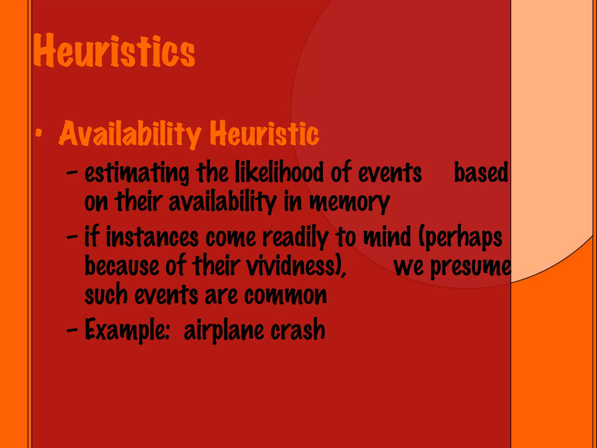 Heuristics Availability Heuristic estimating the likelihood of events  based on their availability in memory if instances come readily to mind (perhaps because of their vividness),  we presume such events are common Example:  airplane crash 
