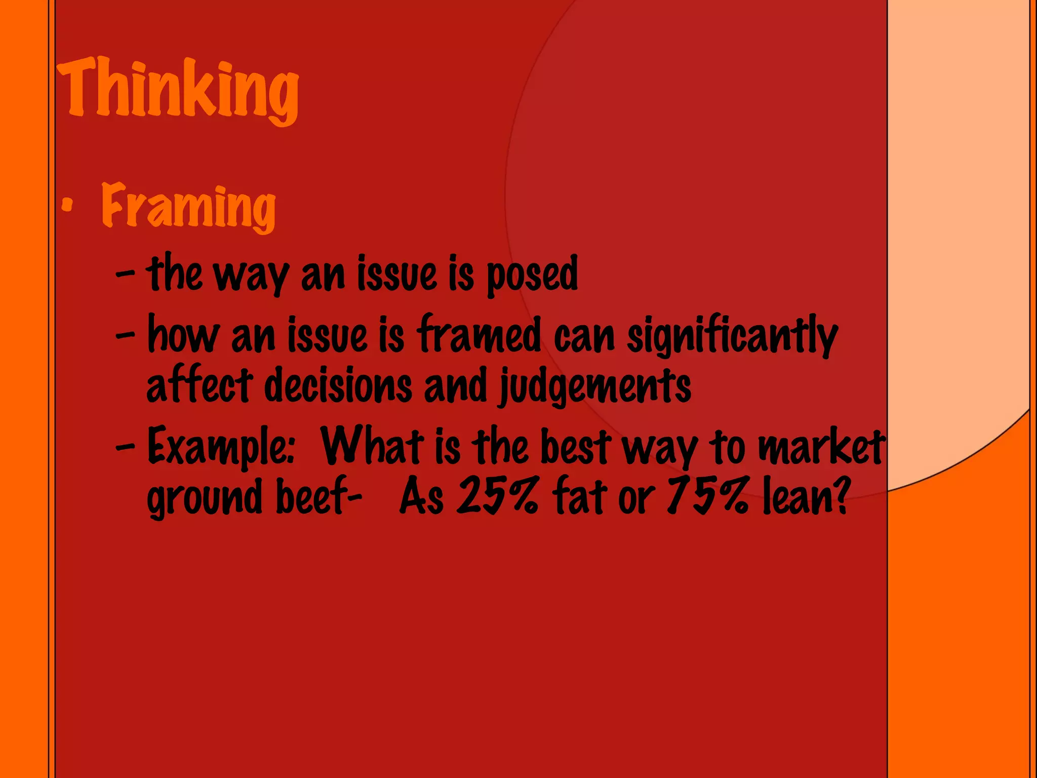 Thinking Framing the way an issue is posed how an issue is framed can significantly affect decisions and judgements Example:  What is the best way to market ground beef-  As 25% fat or 75% lean? 