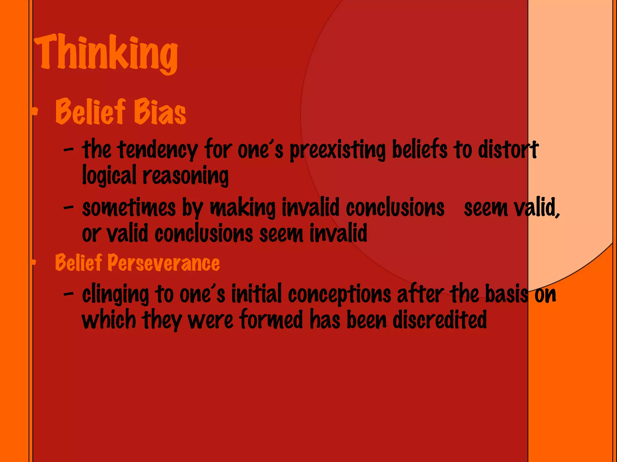 Thinking Belief Bias the tendency for one’s preexisting beliefs to distort logical reasoning sometimes by making invalid conclusions  seem valid, or valid conclusions seem invalid Belief Perseverance clinging to one’s initial conceptions after the basis on which they were formed has been discredited 